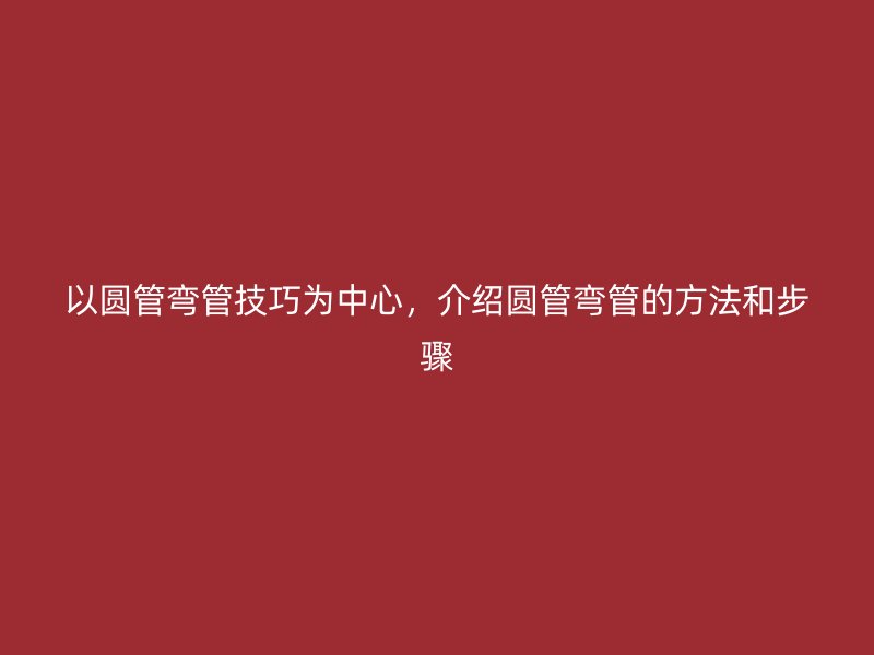 以圓管彎管技巧為中心，介紹圓管彎管的方法和步驟