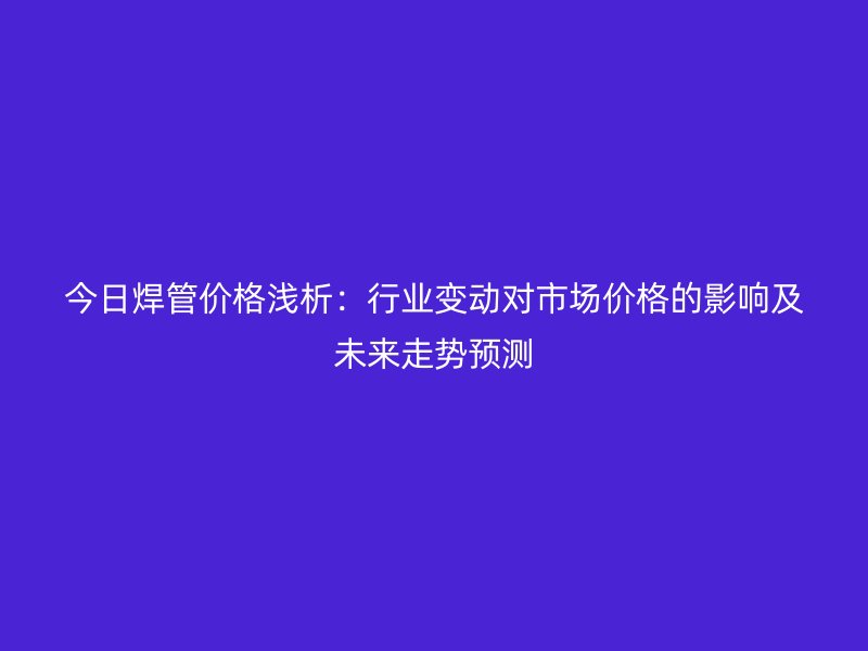 今日焊管價格淺析：行業(yè)變動對市場價格的影響及未來走勢預(yù)測