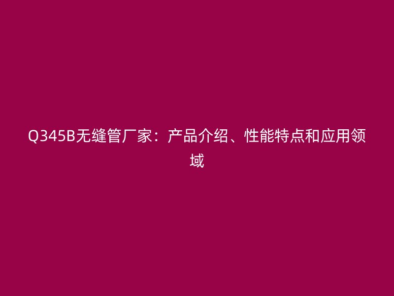 Q345B無縫管廠家：產品介紹、性能特點和應用領域