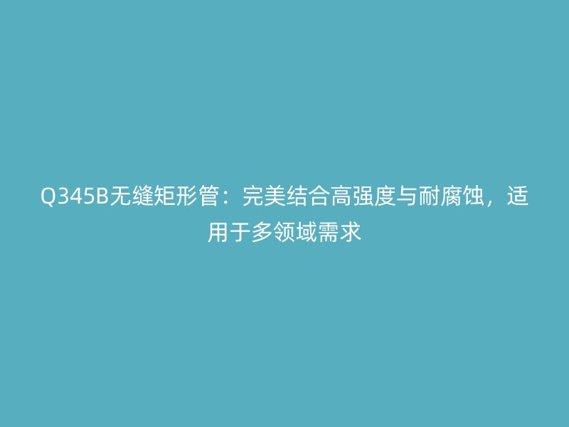 Q345B無縫矩形管：完美結合高強度與耐腐蝕，適用于多領域需求