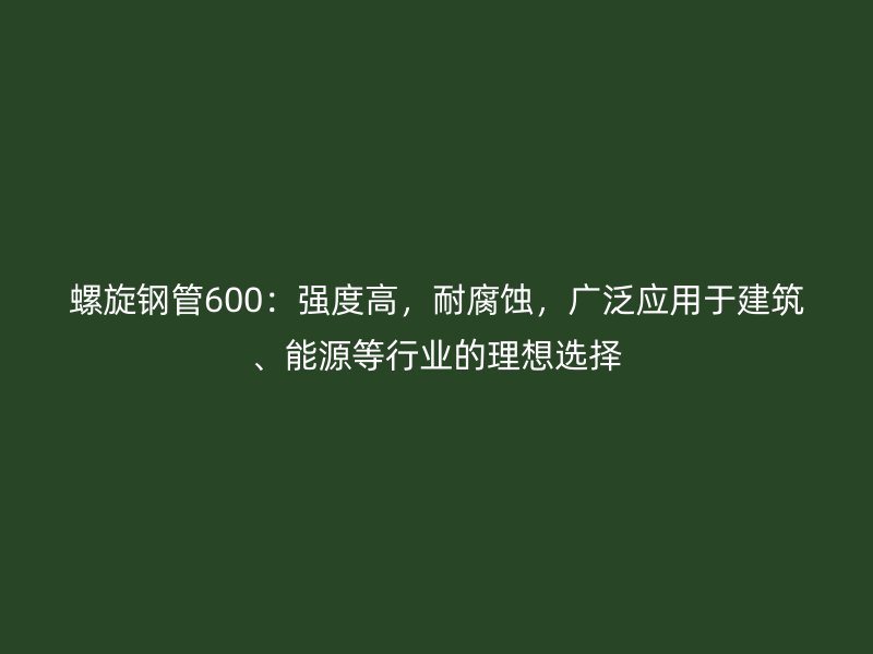 螺旋鋼管600：強度高，耐腐蝕，廣泛應用于建筑、能源等行業的理想選擇
