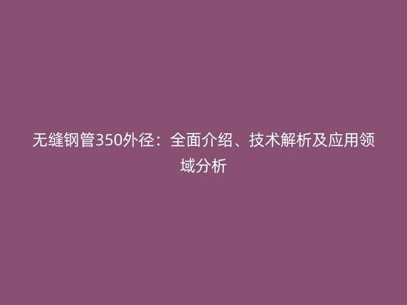 無縫鋼管350外徑：全面介紹、技術(shù)解析及應(yīng)用領(lǐng)域分析