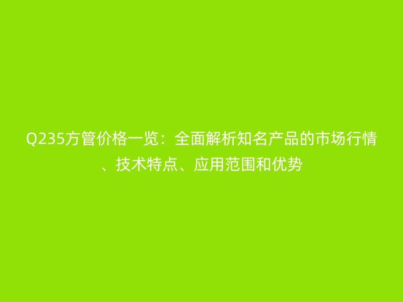 Q235方管價格一覽：全面解析知名產品的市場行情、技術特點、應用范圍和優勢