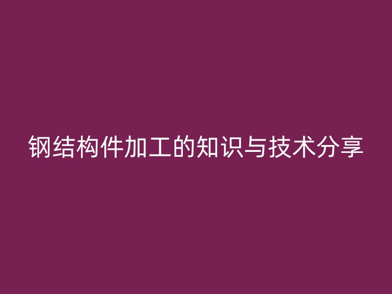 鋼結(jié)構(gòu)件加工的知識(shí)與技術(shù)分享