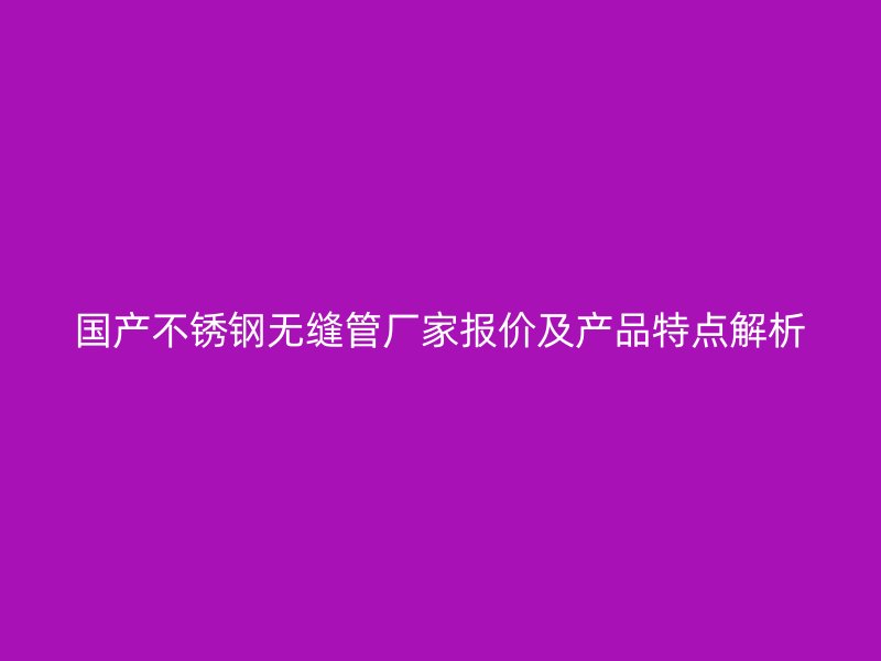 國(guó)產(chǎn)不銹鋼無(wú)縫管廠家報(bào)價(jià)及產(chǎn)品特點(diǎn)解析