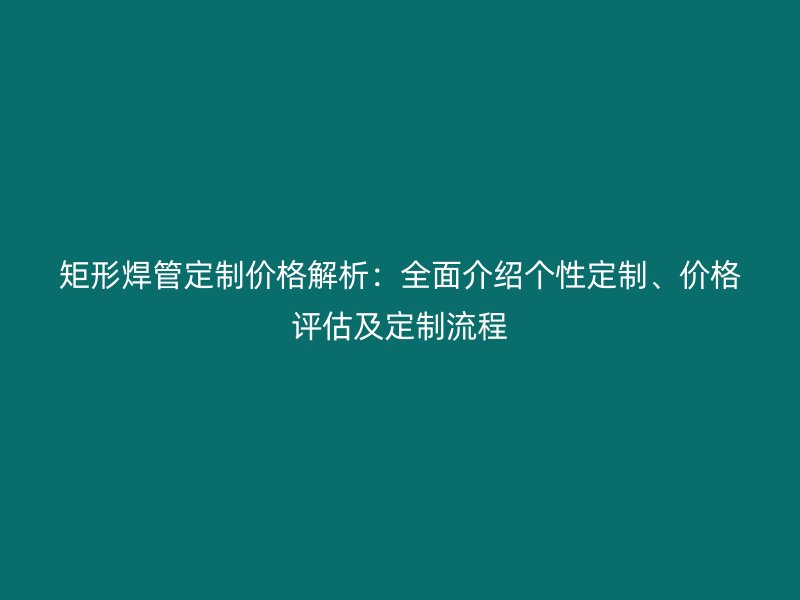 矩形焊管定制價格解析：全面介紹個性定制、價格評估及定制流程