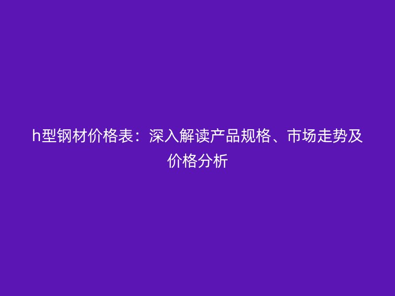 h型鋼材價格表:深入解讀產品規格、市場走勢及價格分析
