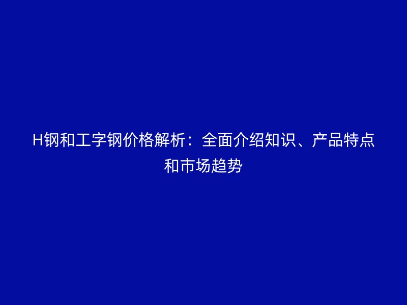 H鋼和工字鋼價格解析：全面介紹知識、產品特點和市場趨勢