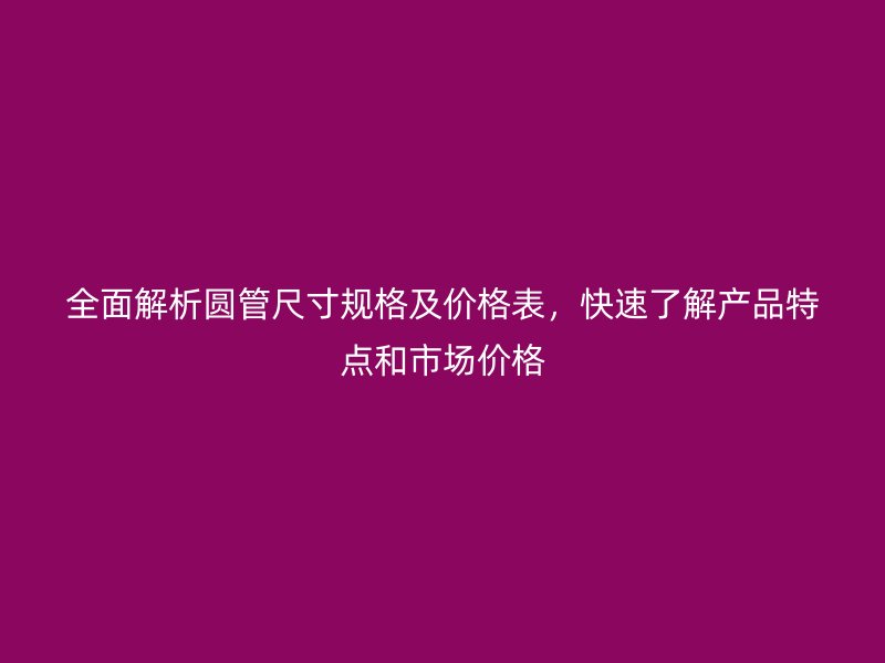 全面解析圓管尺寸規格及價格表,快速了解產品特點和市場價格