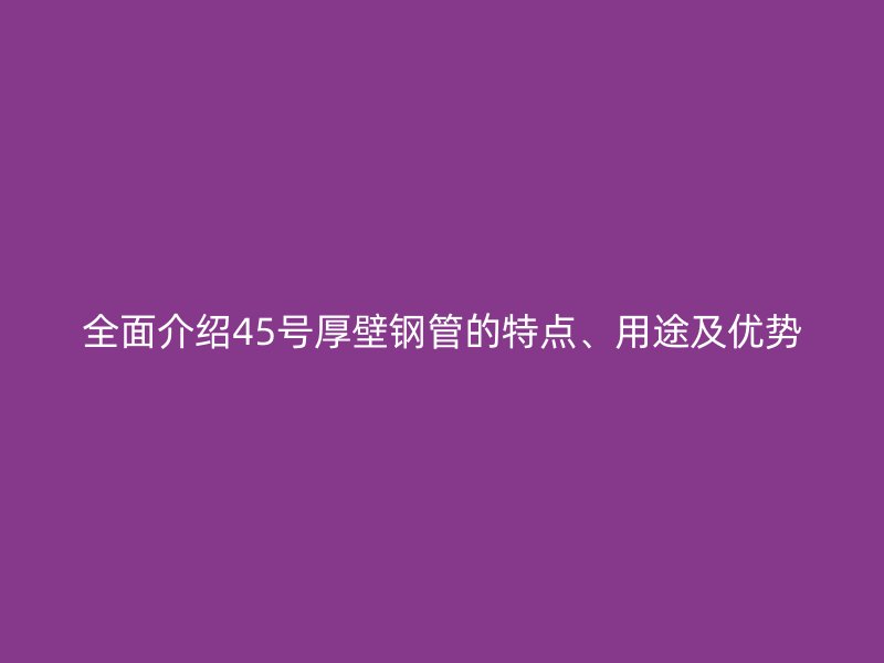 全面介紹45號厚壁鋼管的特點、用途及優(yōu)勢