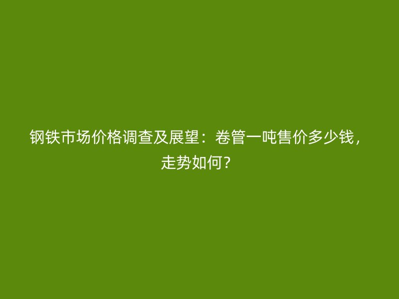 鋼鐵市場價格調查及展望：卷管一噸售價多少錢，走勢如何？
