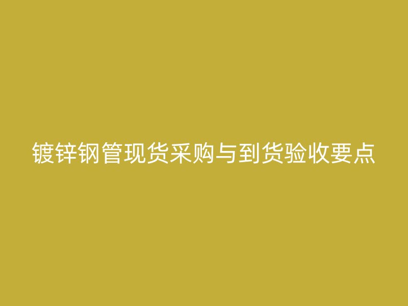 鍍鋅鋼管現貨采購與到貨驗收要點