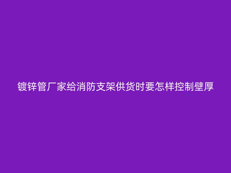 鍍鋅管廠家給消防支架供貨時要怎樣控制壁厚