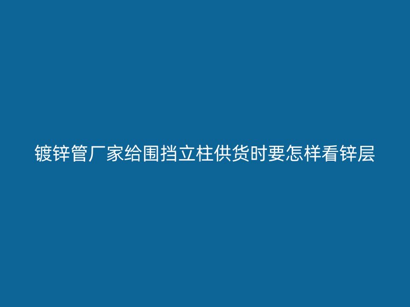 鍍鋅管廠家給圍擋立柱供貨時要怎樣看鋅層