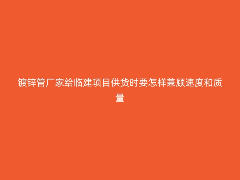 鍍鋅管廠家給臨建項目供貨時要怎樣兼顧速度和質量