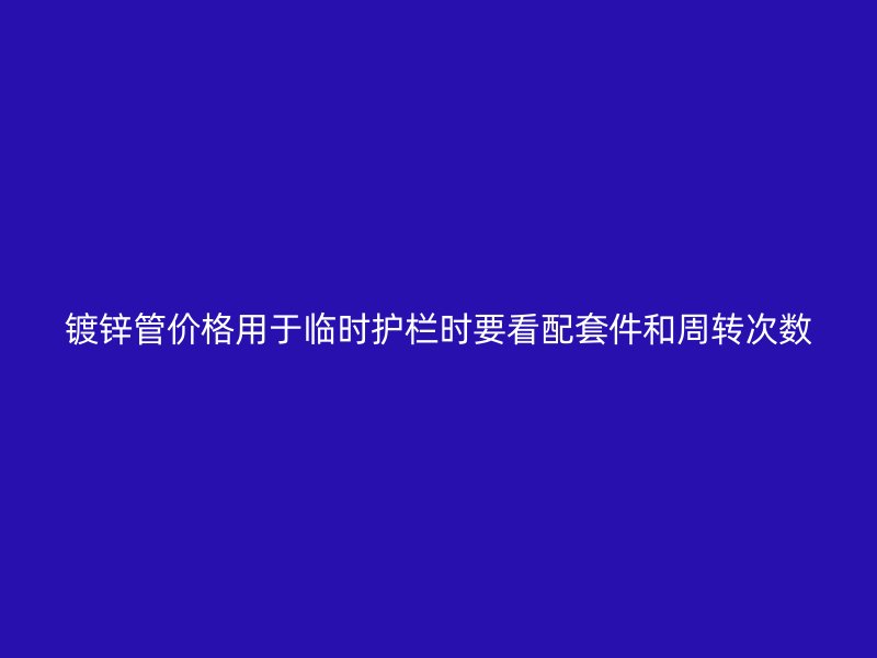 鍍鋅管價格用于臨時護欄時要看配套件和周轉次數