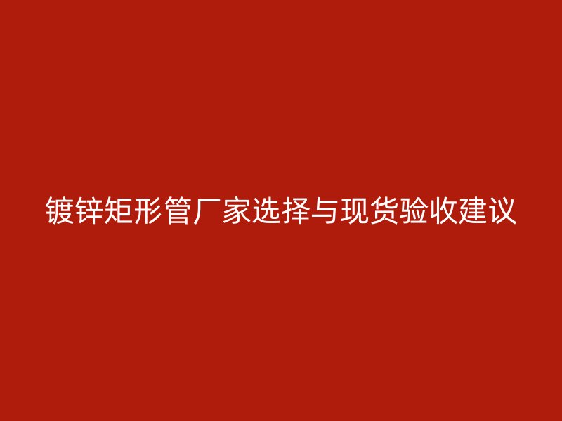 鍍鋅矩形管廠家選擇與現貨驗收建議
