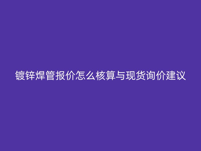 鍍鋅焊管報價怎么核算與現貨詢價建議