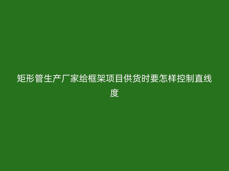 矩形管生產廠家給框架項目供貨時要怎樣控制直線度