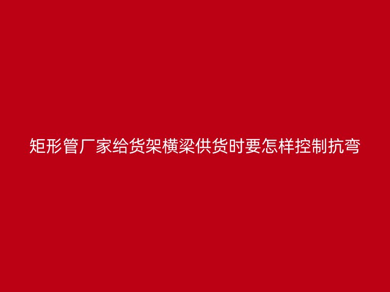 矩形管廠家給貨架橫梁供貨時要怎樣控制抗彎