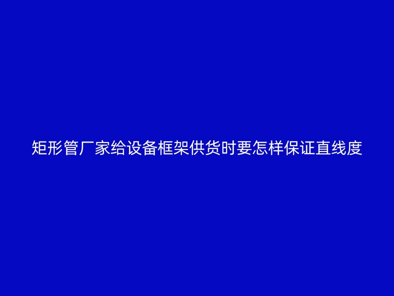 矩形管廠家給設(shè)備框架供貨時要怎樣保證直線度