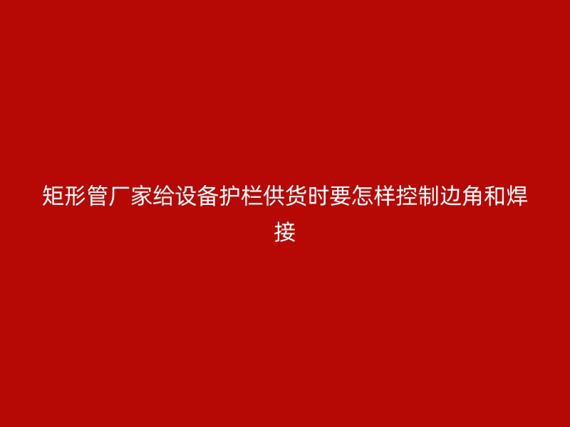矩形管廠家給設(shè)備護欄供貨時要怎樣控制邊角和焊接