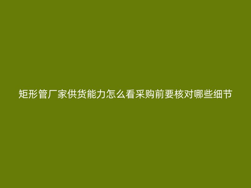 矩形管廠家供貨能力怎么看采購(gòu)前要核對(duì)哪些細(xì)節(jié)