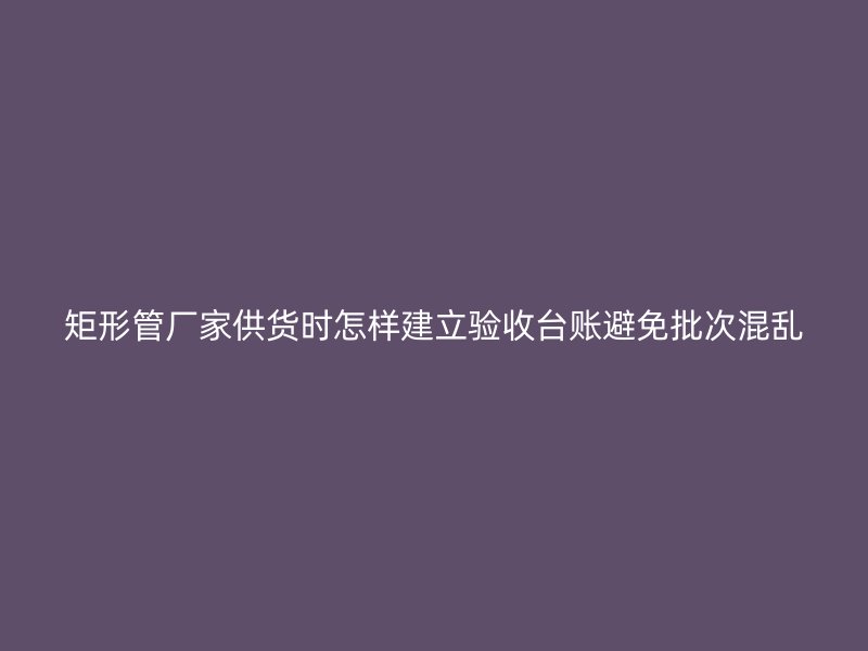 矩形管廠家供貨時怎樣建立驗收臺賬避免批次混亂