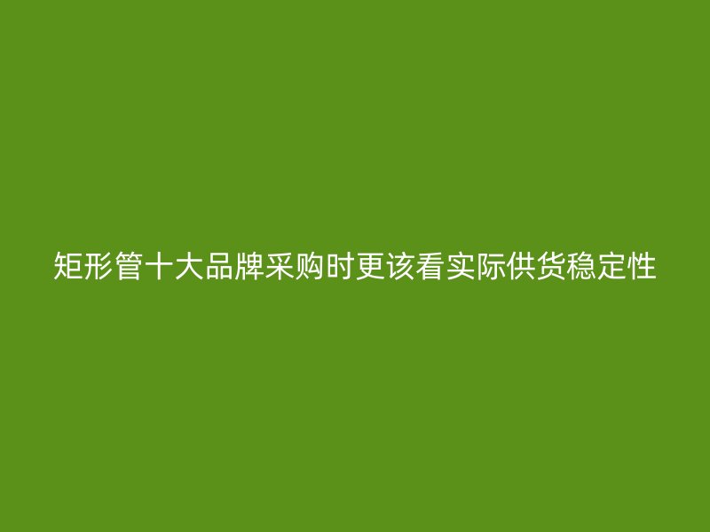 矩形管十大品牌采購時(shí)更該看實(shí)際供貨穩(wěn)定性