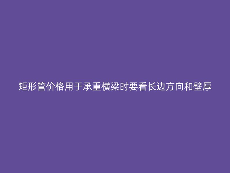 矩形管價格用于承重橫梁時要看長邊方向和壁厚