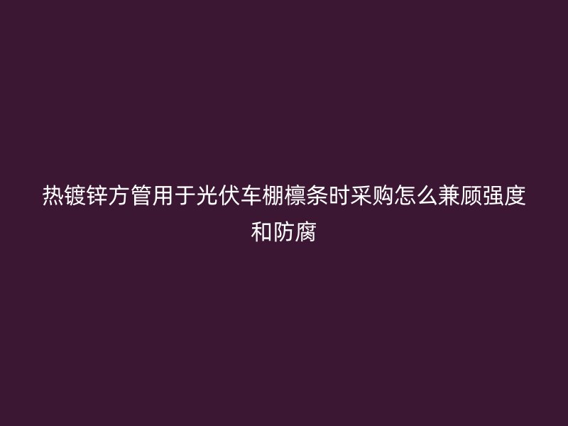 熱鍍鋅方管用于光伏車棚檁條時(shí)采購怎么兼顧強(qiáng)度和防腐