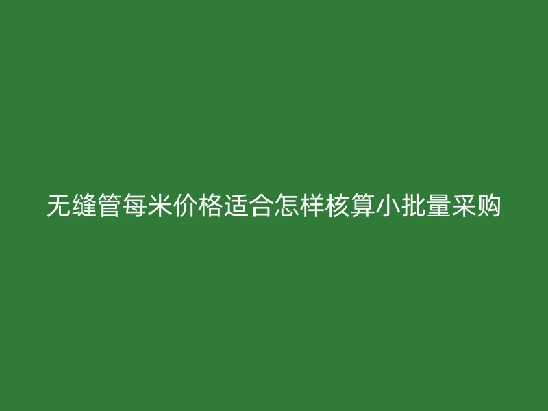 無縫管每米價格適合怎樣核算小批量采購