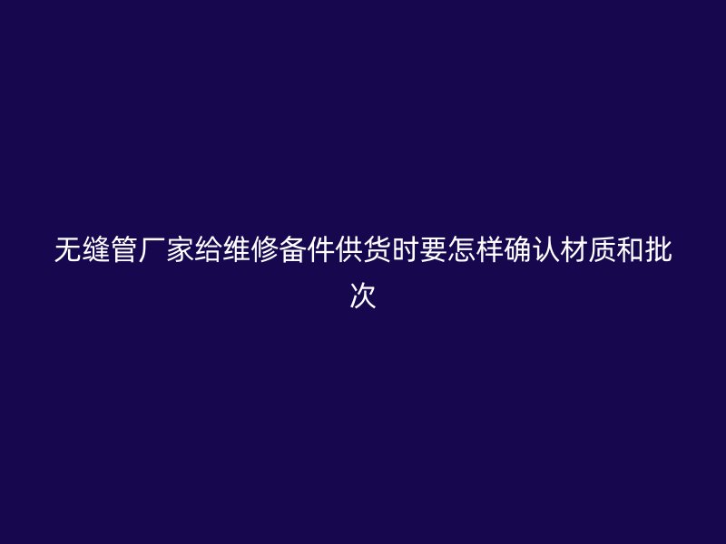 無(wú)縫管廠家給維修備件供貨時(shí)要怎樣確認(rèn)材質(zhì)和批次