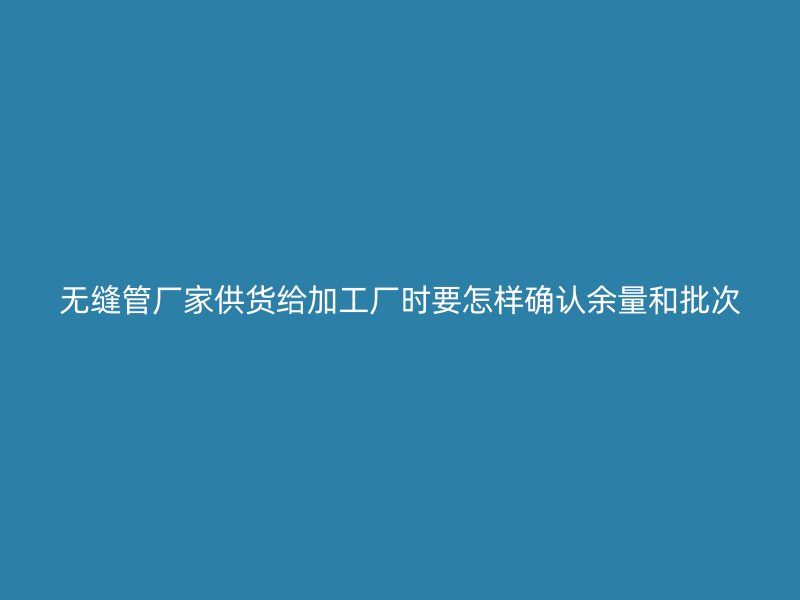 無縫管廠家供貨給加工廠時要怎樣確認余量和批次
