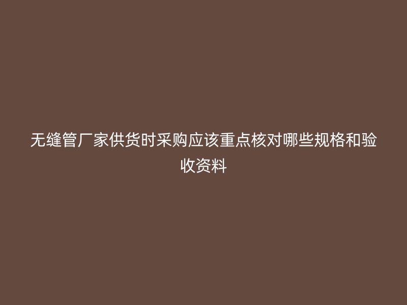無縫管廠家供貨時(shí)采購應(yīng)該重點(diǎn)核對哪些規(guī)格和驗(yàn)收資料
