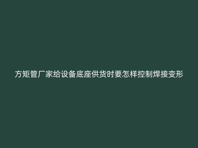 方矩管廠家給設備底座供貨時要怎樣控制焊接變形
