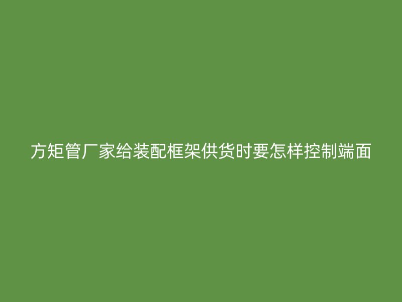 方矩管廠家給裝配框架供貨時要怎樣控制端面