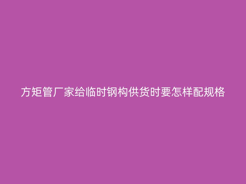 方矩管廠家給臨時鋼構供貨時要怎樣配規格