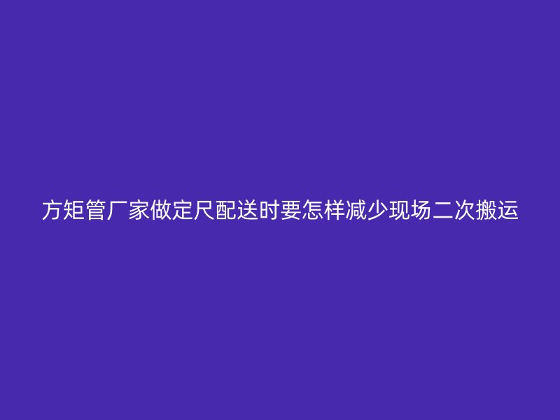 方矩管廠家做定尺配送時要怎樣減少現場二次搬運
