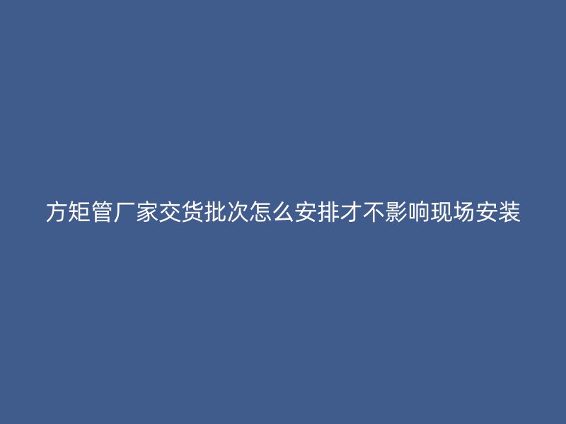 方矩管廠家交貨批次怎么安排才不影響現場安裝