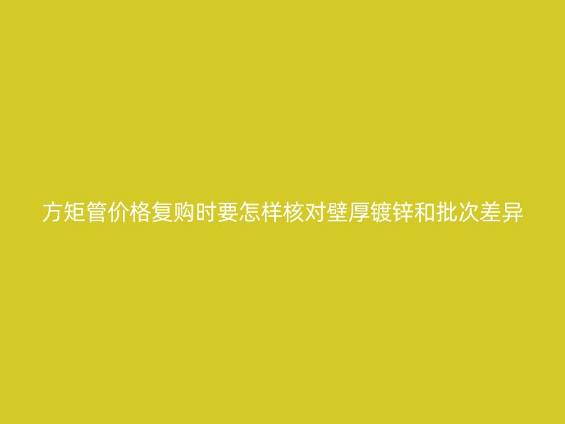 方矩管價格復購時要怎樣核對壁厚鍍鋅和批次差異