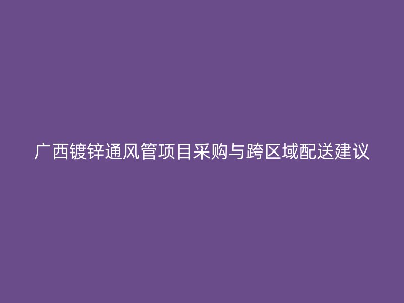 廣西鍍鋅通風管項目采購與跨區域配送建議