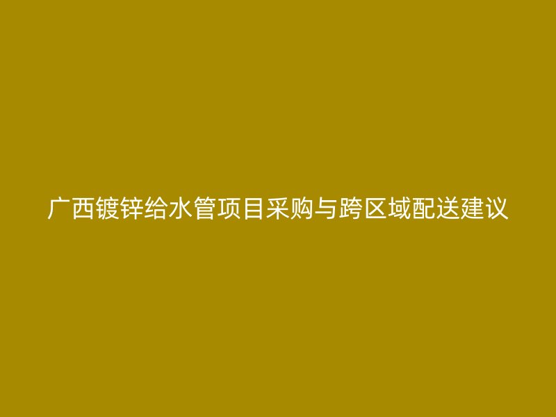 廣西鍍鋅給水管項目采購與跨區域配送建議
