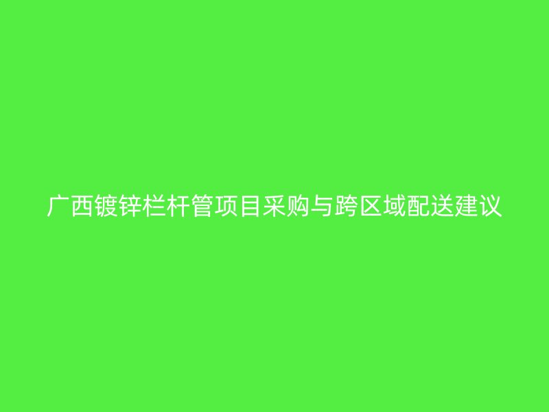 廣西鍍鋅欄桿管項目采購與跨區域配送建議