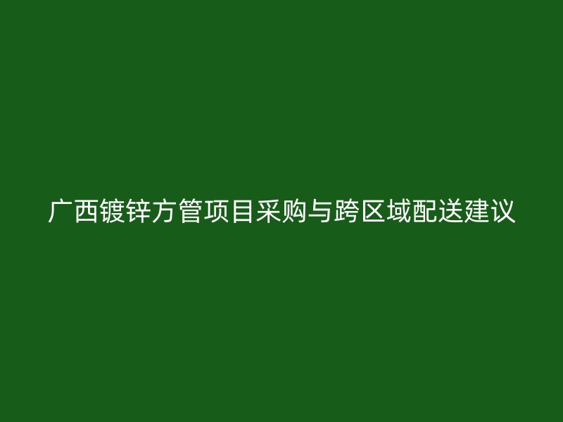 廣西鍍鋅方管項目采購與跨區域配送建議