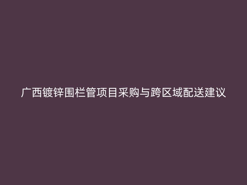 廣西鍍鋅圍欄管項目采購與跨區域配送建議