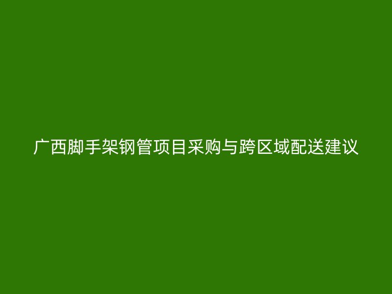 廣西腳手架鋼管項目采購與跨區域配送建議