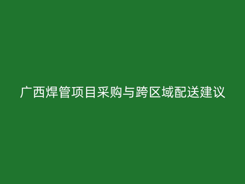 廣西焊管項目采購與跨區域配送建議