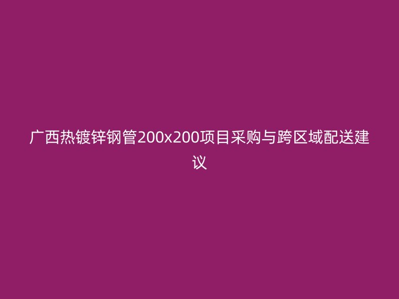 廣西熱鍍鋅鋼管200x200項目采購與跨區域配送建議