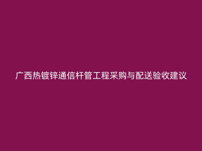 廣西熱鍍鋅通信桿管工程采購與配送驗收建議